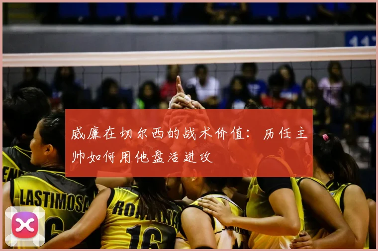 威廉在切尔西的战术价值：历任主帅如何用他盘活进攻