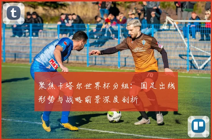 聚焦卡塔尔世界杯分组：国足出线形势与战略前景深度剖析