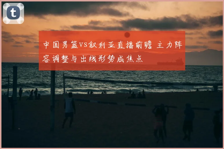 中国男篮vs叙利亚直播前瞻 主力阵容调整与出线形势成焦点