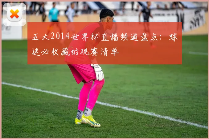 五大2014世界杯直播频道盘点：球迷必收藏的观赛清单
