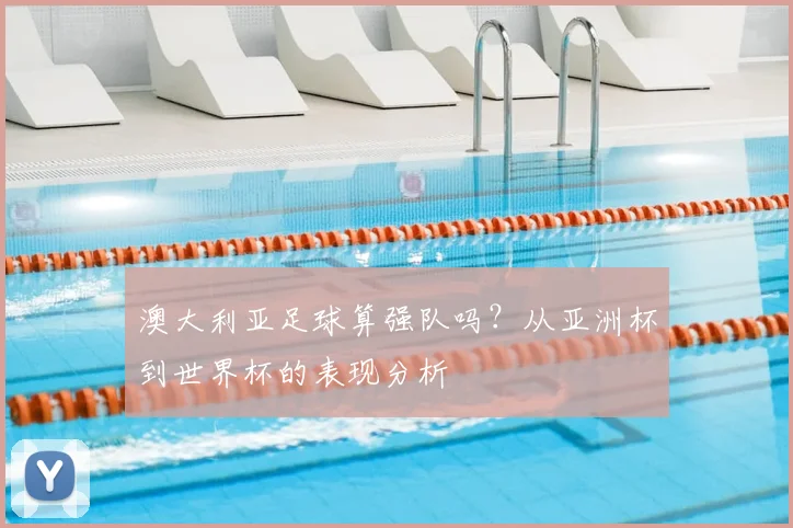 澳大利亚足球算强队吗？从亚洲杯到世界杯的表现分析