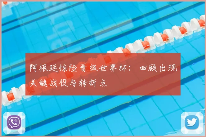 阿根廷惊险晋级世界杯：回顾出现关键战役与转折点