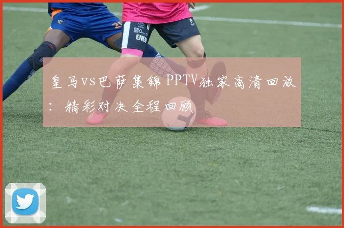 皇马vs巴萨集锦 PPTV独家高清回放：精彩对决全程回顾