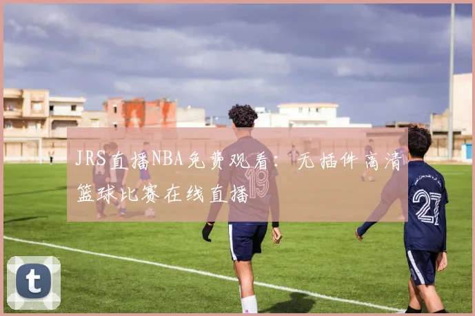 JRS直播NBA免费观看：无插件高清篮球比赛在线直播