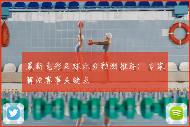 最新竞彩足球比分预测推荐：专家解读赛事关键点