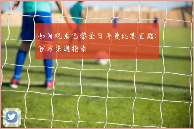 如何观看巴黎圣日耳曼比赛直播：官方渠道指南