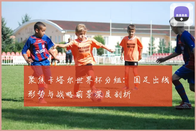 聚焦卡塔尔世界杯分组：国足出线形势与战略前景深度剖析