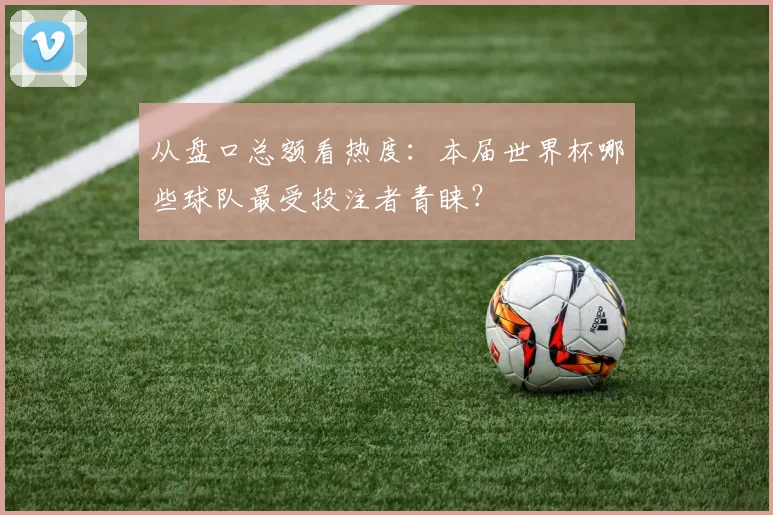 从盘口总额看热度：本届世界杯哪些球队最受投注者青睐？