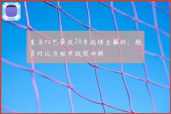 皇马vs巴萨近20年战绩全解析：胜负对比与经典战役回顾