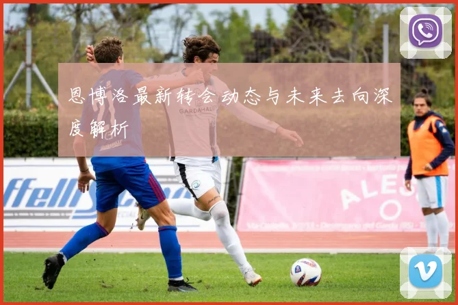 恩博洛最新转会动态与未来去向深度解析