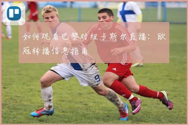如何观看巴黎对纽卡斯尔直播：欧冠转播信息指南