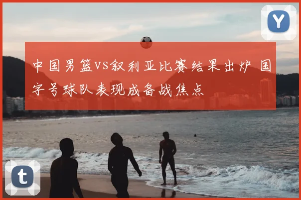 中国男篮vs叙利亚比赛结果出炉 国字号球队表现成备战焦点