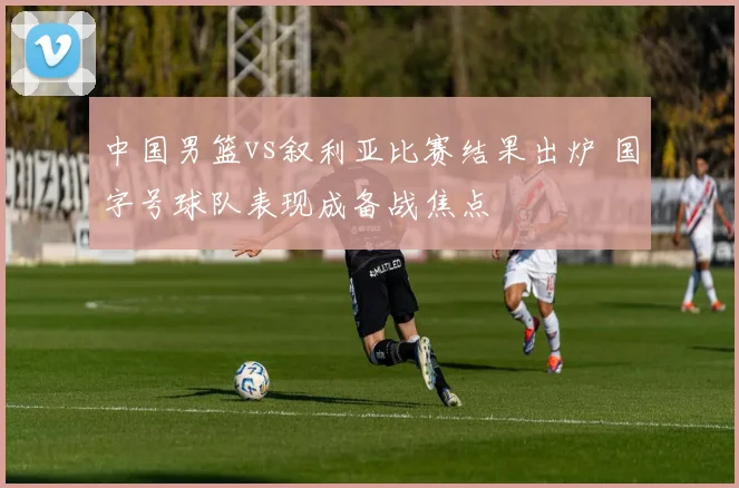 中国男篮vs叙利亚比赛结果出炉 国字号球队表现成备战焦点