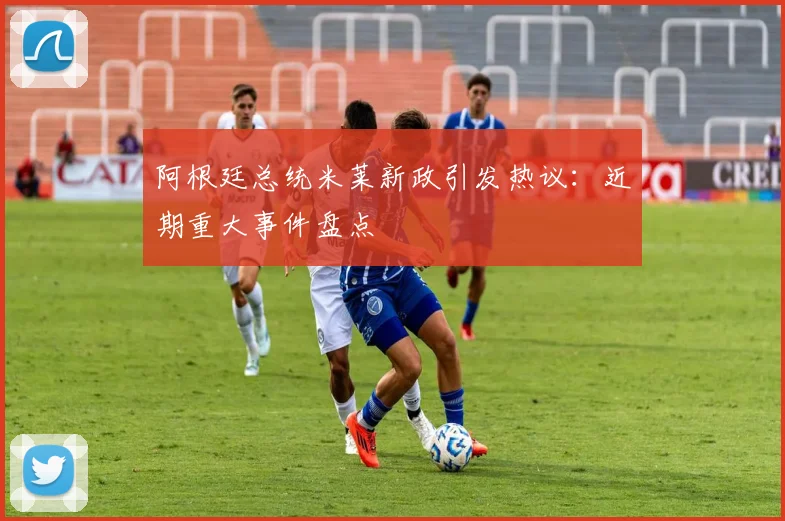 阿根廷总统米莱新政引发热议：近期重大事件盘点
