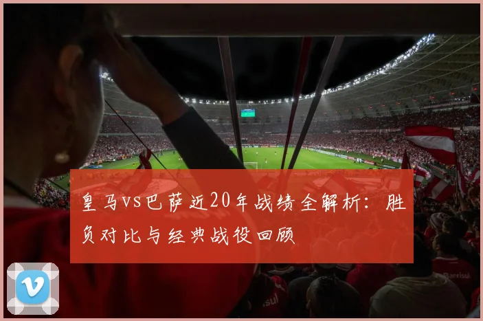 皇马vs巴萨近20年战绩全解析：胜负对比与经典战役回顾
