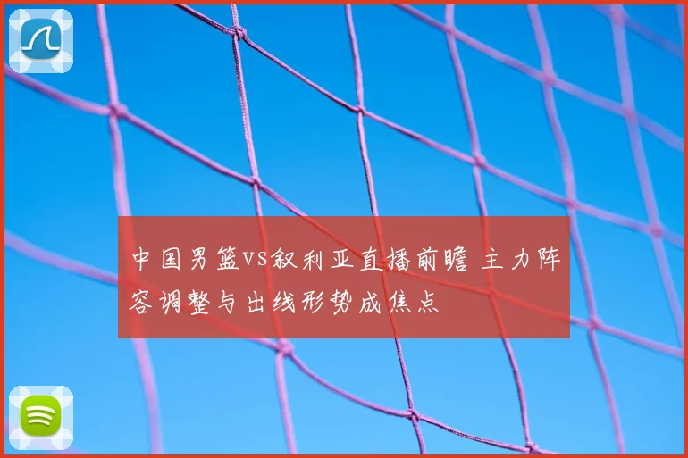 中国男篮vs叙利亚直播前瞻 主力阵容调整与出线形势成焦点