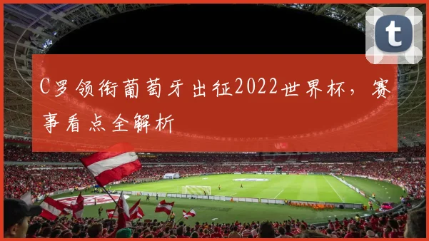 C罗领衔葡萄牙出征2022世界杯,赛事看点全解析