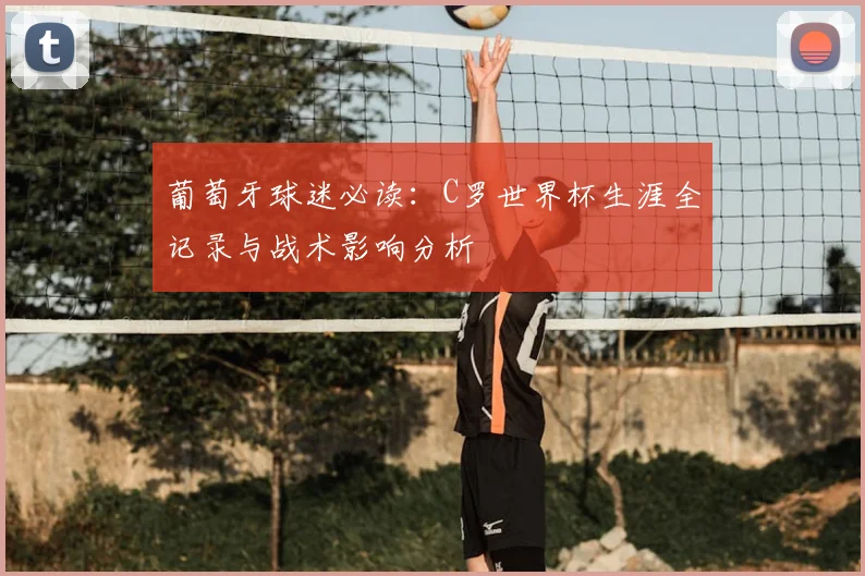 葡萄牙球迷必读：C罗世界杯生涯全记录与战术影响分析