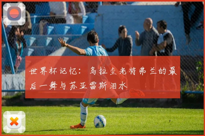 世界杯记忆:乌拉圭老将弗兰的最后一舞与苏亚雷斯泪水