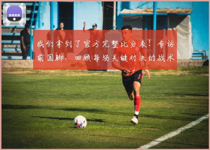 我们拿到了官方完整比分表!专访前国脚,回顾每场关键对决的战术博弈